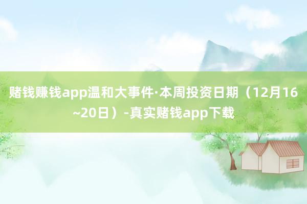 赌钱赚钱app温和大事件·本周投资日期（12月16~20日）-真实赌钱app下载