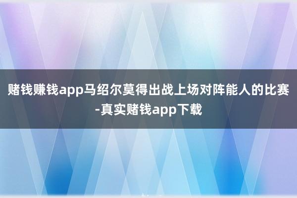 赌钱赚钱app马绍尔莫得出战上场对阵能人的比赛-真实赌钱app下载