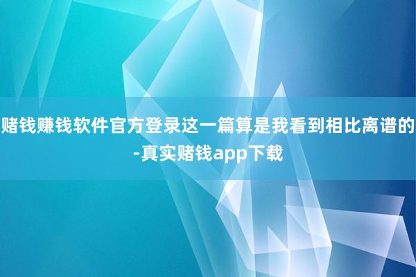 赌钱赚钱软件官方登录这一篇算是我看到相比离谱的-真实赌钱app下载