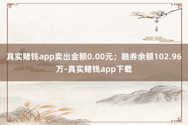 真实赌钱app卖出金额0.00元；融券余额102.96万-真实赌钱app下载