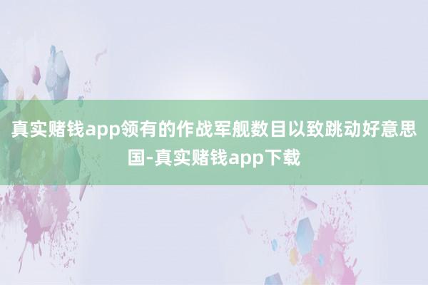真实赌钱app领有的作战军舰数目以致跳动好意思国-真实赌钱app下载