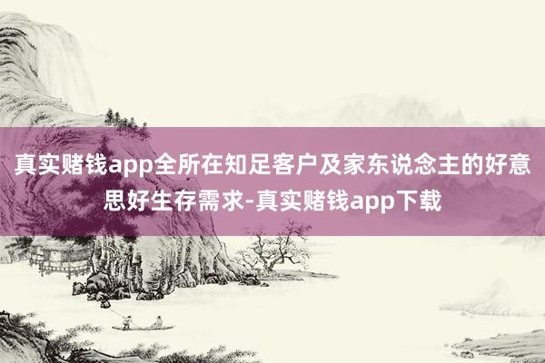 真实赌钱app全所在知足客户及家东说念主的好意思好生存需求-真实赌钱app下载