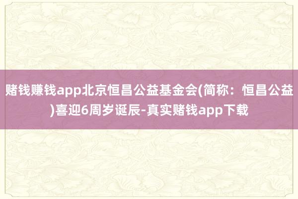 赌钱赚钱app北京恒昌公益基金会(简称：恒昌公益)喜迎6周岁诞辰-真实赌钱app下载