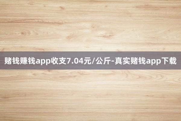 赌钱赚钱app收支7.04元/公斤-真实赌钱app下载