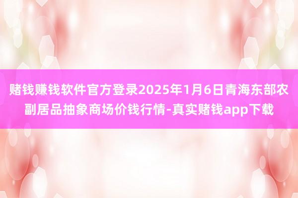 赌钱赚钱软件官方登录2025年1月6日青海东部农副居品抽象商场价钱行情-真实赌钱app下载