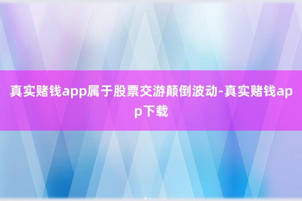 真实赌钱app属于股票交游颠倒波动-真实赌钱app下载