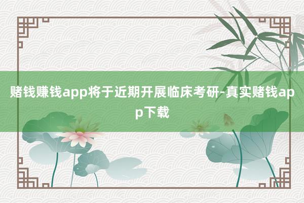 赌钱赚钱app将于近期开展临床考研-真实赌钱app下载