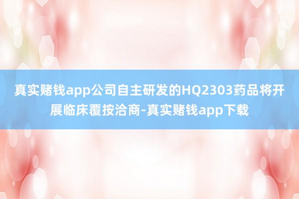 真实赌钱app公司自主研发的HQ2303药品将开展临床覆按洽商-真实赌钱app下载