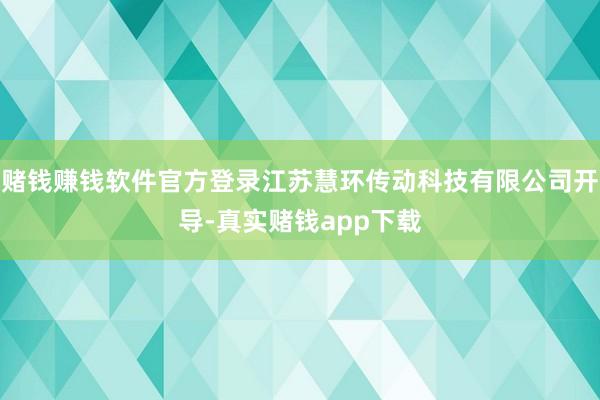 赌钱赚钱软件官方登录江苏慧环传动科技有限公司开导-真实赌钱app下载
