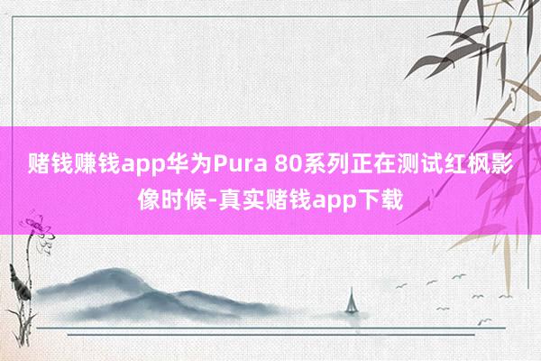 赌钱赚钱app华为Pura 80系列正在测试红枫影像时候-真实赌钱app下载