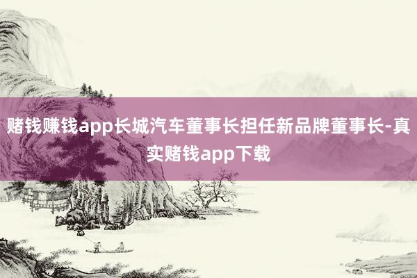 赌钱赚钱app长城汽车董事长担任新品牌董事长-真实赌钱app下载