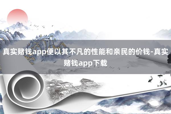 真实赌钱app便以其不凡的性能和亲民的价钱-真实赌钱app下载