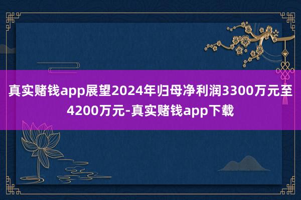 真实赌钱app展望2024年归母净利润3300万元至4200万元-真实赌钱app下载