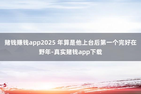 赌钱赚钱app2025 年算是他上台后第一个完好在野年-真实赌钱app下载
