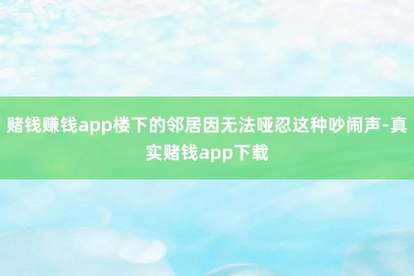 赌钱赚钱app楼下的邻居因无法哑忍这种吵闹声-真实赌钱app下载
