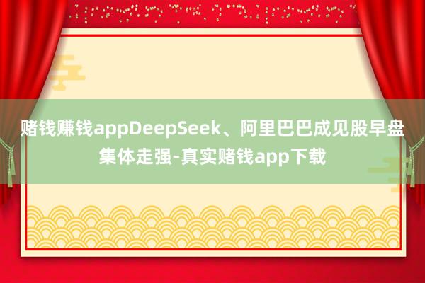 赌钱赚钱appDeepSeek、阿里巴巴成见股早盘集体走强-真实赌钱app下载