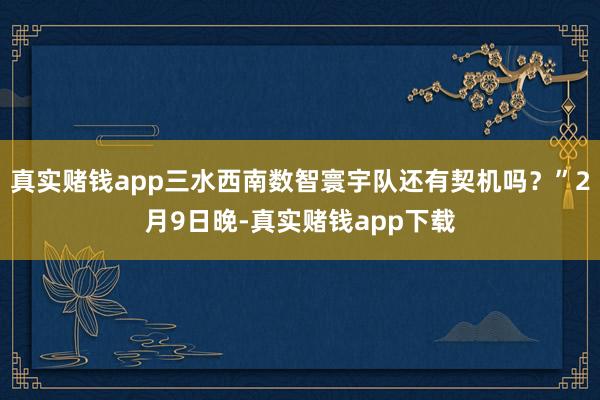 真实赌钱app三水西南数智寰宇队还有契机吗？”2月9日晚-真实赌钱app下载