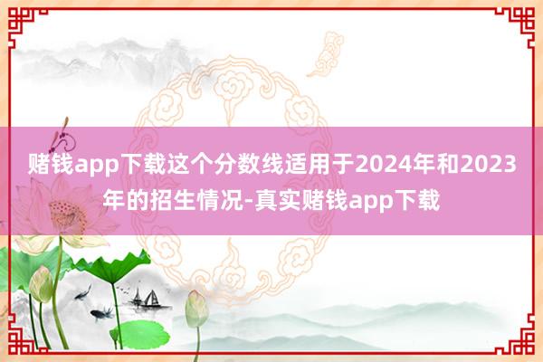 赌钱app下载这个分数线适用于2024年和2023年的招生情况-真实赌钱app下载