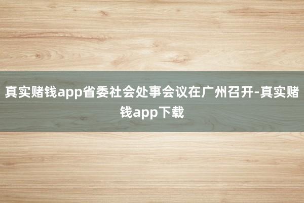 真实赌钱app省委社会处事会议在广州召开-真实赌钱app下载