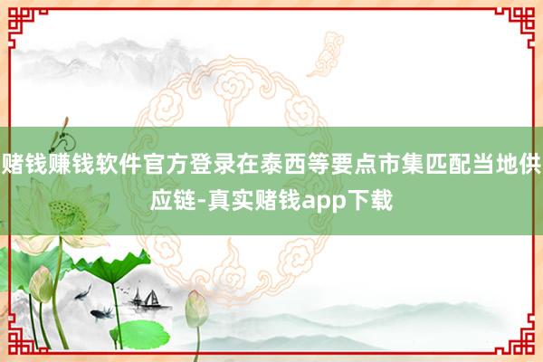 赌钱赚钱软件官方登录在泰西等要点市集匹配当地供应链-真实赌钱app下载