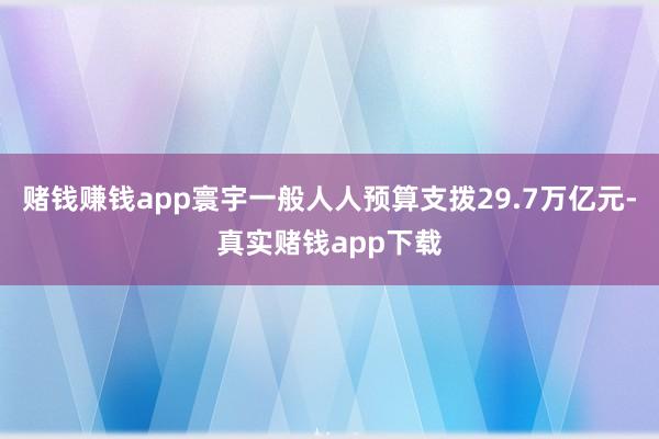 赌钱赚钱app寰宇一般人人预算支拨29.7万亿元-真实赌钱app下载