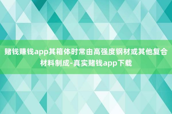 赌钱赚钱app其箱体时常由高强度钢材或其他复合材料制成-真实赌钱app下载