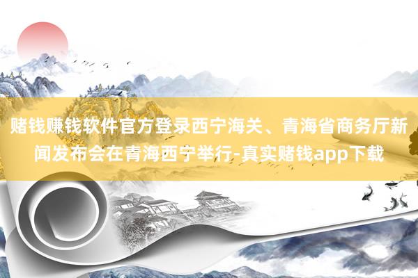 赌钱赚钱软件官方登录西宁海关、青海省商务厅新闻发布会在青海西宁举行-真实赌钱app下载