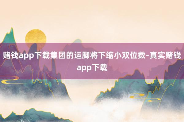 赌钱app下载集团的运脚将下缩小双位数-真实赌钱app下载