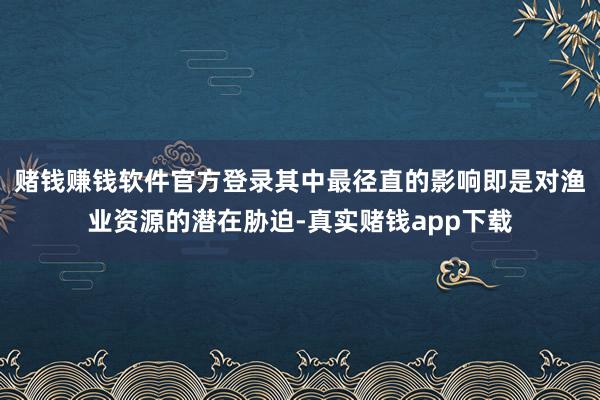 赌钱赚钱软件官方登录其中最径直的影响即是对渔业资源的潜在胁迫-真实赌钱app下载