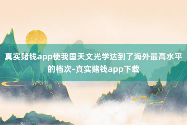 真实赌钱app使我国天文光学达到了海外最高水平的档次-真实赌钱app下载