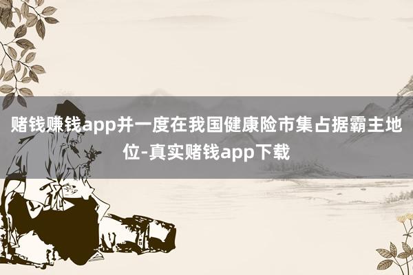 赌钱赚钱app并一度在我国健康险市集占据霸主地位-真实赌钱app下载