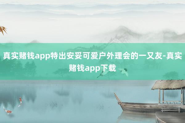 真实赌钱app特出安妥可爱户外理会的一又友-真实赌钱app下载