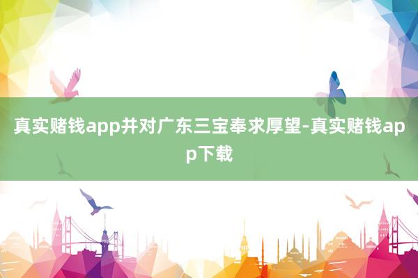 真实赌钱app并对广东三宝奉求厚望-真实赌钱app下载