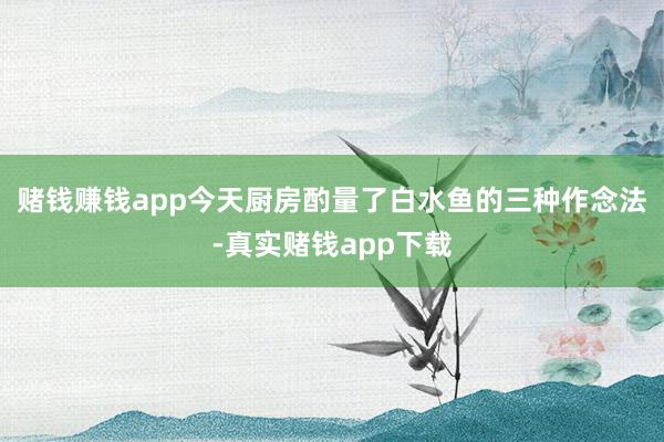 赌钱赚钱app今天厨房酌量了白水鱼的三种作念法-真实赌钱app下载
