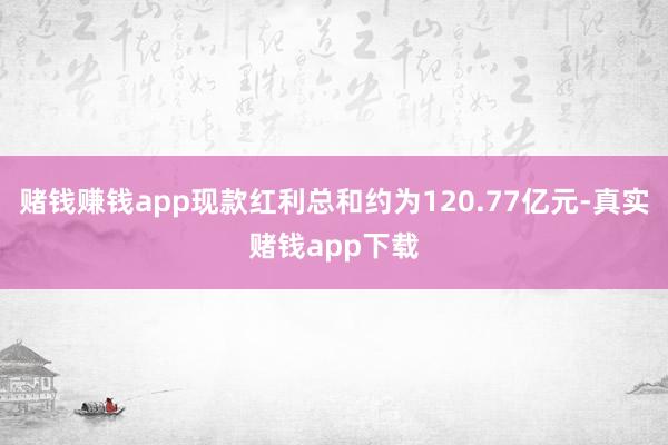 赌钱赚钱app现款红利总和约为120.77亿元-真实赌钱app下载