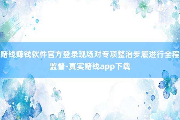 赌钱赚钱软件官方登录现场对专项整治步履进行全程监督-真实赌钱app下载