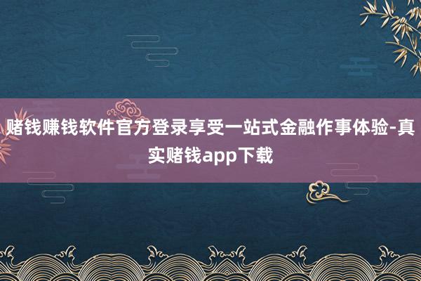 赌钱赚钱软件官方登录享受一站式金融作事体验-真实赌钱app下载