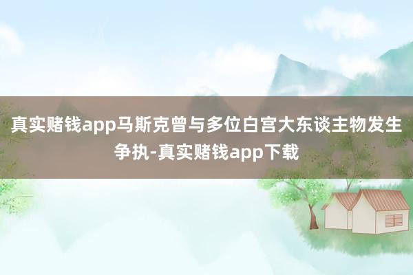 真实赌钱app马斯克曾与多位白宫大东谈主物发生争执-真实赌钱app下载