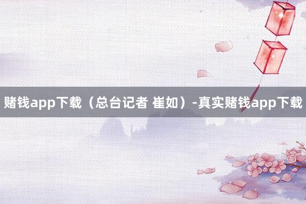 赌钱app下载（总台记者 崔如）-真实赌钱app下载