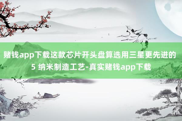 赌钱app下载这款芯片开头盘算选用三星更先进的 5 纳米制造工艺-真实赌钱app下载