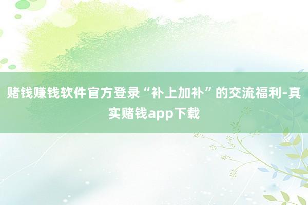 赌钱赚钱软件官方登录“补上加补”的交流福利-真实赌钱app下载