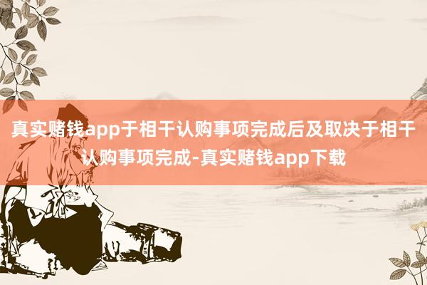 真实赌钱app于相干认购事项完成后及取决于相干认购事项完成-真实赌钱app下载