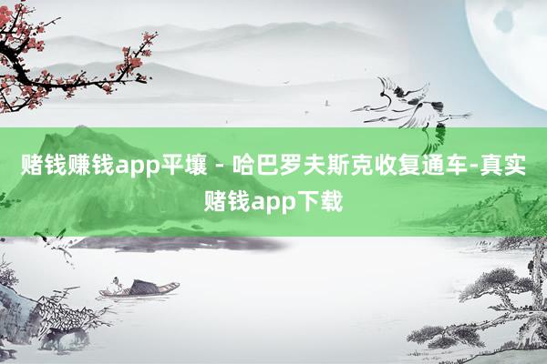赌钱赚钱app平壤 - 哈巴罗夫斯克收复通车-真实赌钱app下载