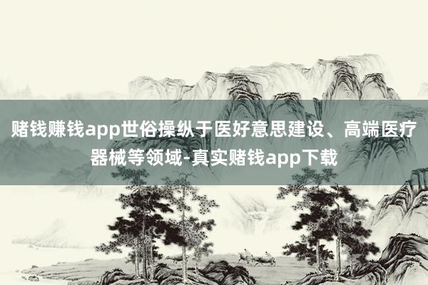赌钱赚钱app世俗操纵于医好意思建设、高端医疗器械等领域-真实赌钱app下载
