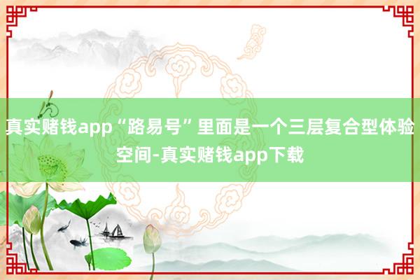 真实赌钱app“路易号”里面是一个三层复合型体验空间-真实赌钱app下载