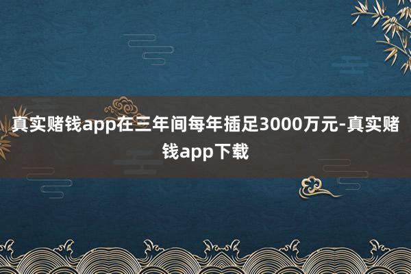 真实赌钱app在三年间每年插足3000万元-真实赌钱app下载