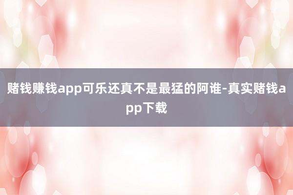 赌钱赚钱app可乐还真不是最猛的阿谁-真实赌钱app下载