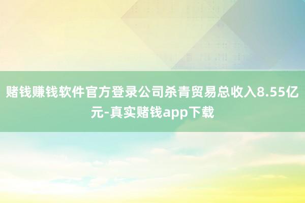 赌钱赚钱软件官方登录公司杀青贸易总收入8.55亿元-真实赌钱app下载