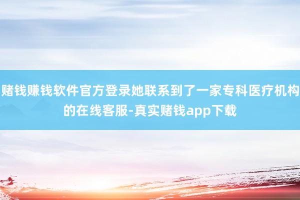 赌钱赚钱软件官方登录她联系到了一家专科医疗机构的在线客服-真实赌钱app下载