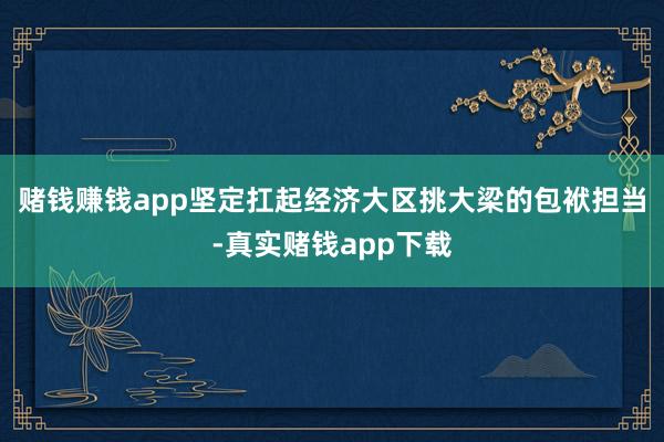 赌钱赚钱app坚定扛起经济大区挑大梁的包袱担当-真实赌钱app下载